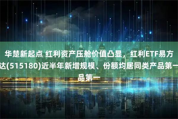 华楚新起点 红利资产压舱价值凸显，红利ETF易方达(515180)近半年新增规模、份额均居同类产品第一