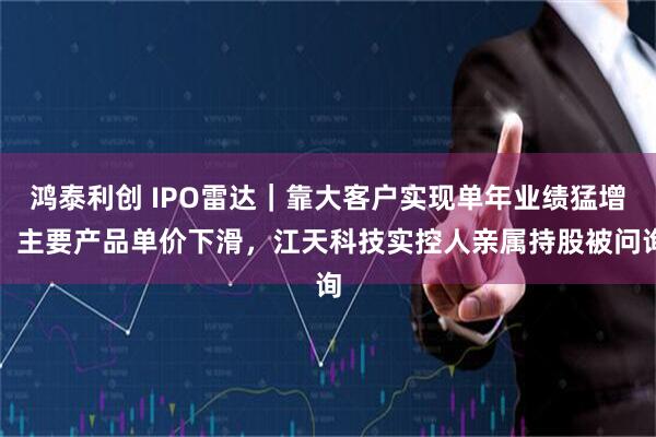 鸿泰利创 IPO雷达｜靠大客户实现单年业绩猛增，主要产品单价下滑，江天科技实控人亲属持股被问询