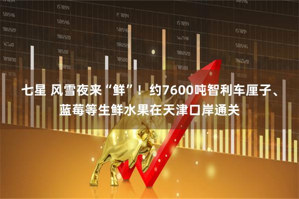 七星 风雪夜来“鲜”！约7600吨智利车厘子、蓝莓等生鲜水果在天津口岸通关