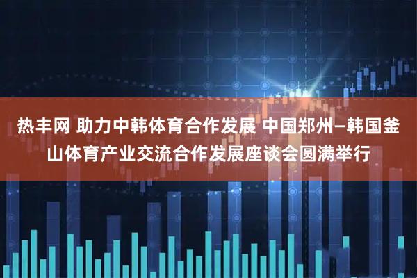 热丰网 助力中韩体育合作发展 中国郑州—韩国釜山体育产业交流合作发展座谈会圆满举行