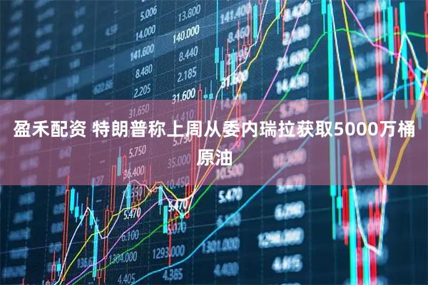 盈禾配资 特朗普称上周从委内瑞拉获取5000万桶原油