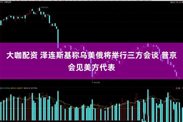 大咖配资 泽连斯基称乌美俄将举行三方会谈 普京会见美方代表