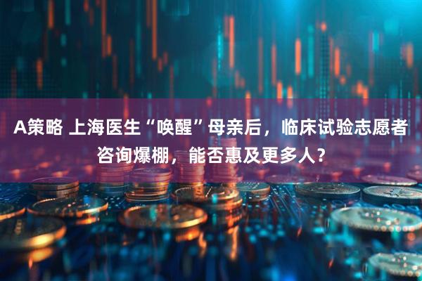 A策略 上海医生“唤醒”母亲后，临床试验志愿者咨询爆棚，能否惠及更多人？