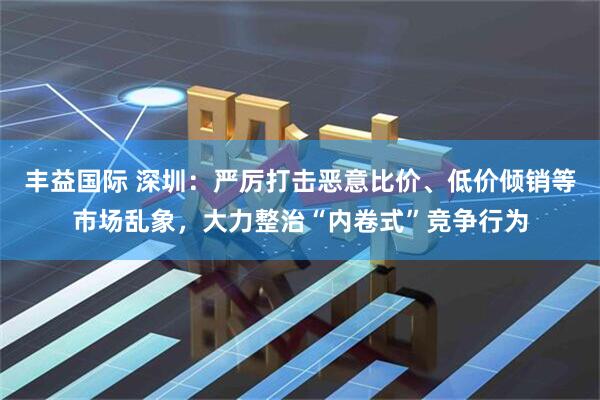丰益国际 深圳：严厉打击恶意比价、低价倾销等市场乱象，大力整治“内卷式”竞争行为