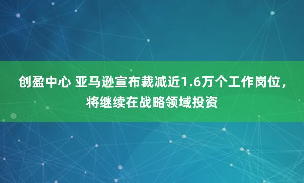 创盈中心 亚马逊宣布裁减近1.6万个工作岗位，将继续在战略领域投资