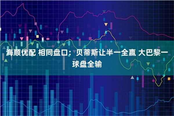 海顺优配 相同盘口：贝蒂斯让半一全赢 大巴黎一球盘全输