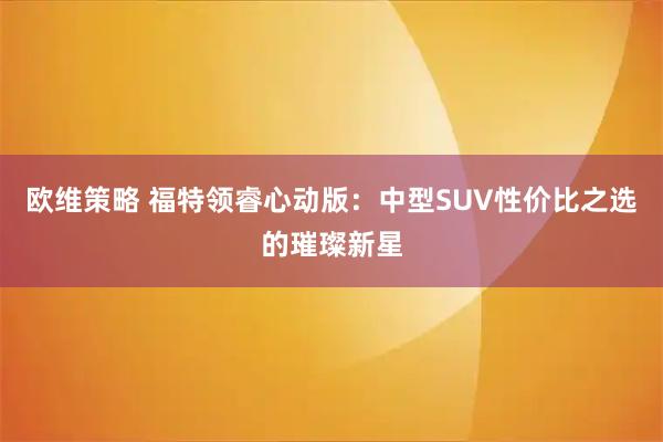 欧维策略 福特领睿心动版：中型SUV性价比之选的璀璨新星