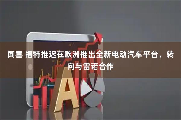 闻喜 福特推迟在欧洲推出全新电动汽车平台，转向与雷诺合作