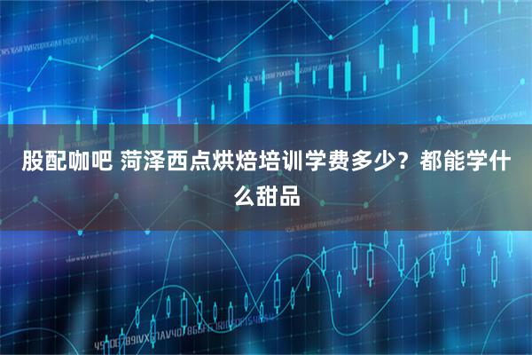 股配咖吧 菏泽西点烘焙培训学费多少？都能学什么甜品