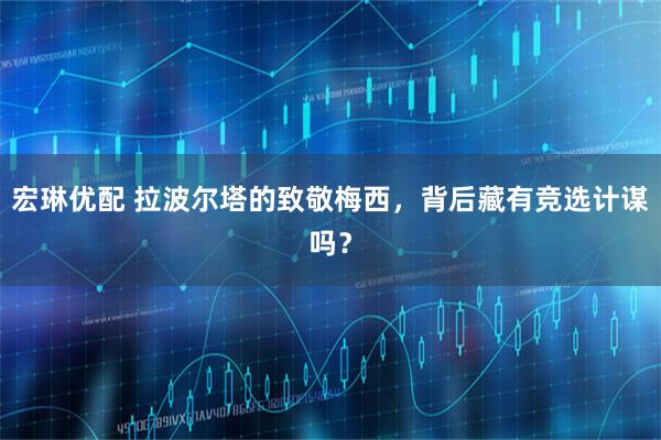 宏琳优配 拉波尔塔的致敬梅西，背后藏有竞选计谋吗？