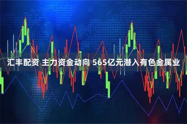 汇丰配资 主力资金动向 565亿元潜入有色金属业