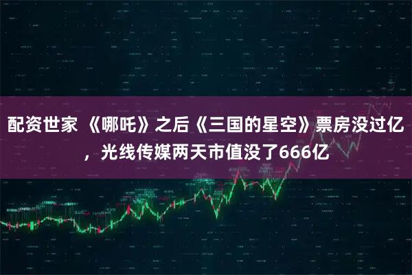 配资世家 《哪吒》之后《三国的星空》票房没过亿，光线传媒两天市值没了666亿