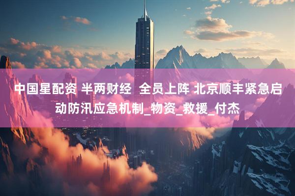 中国星配资 半两财经  全员上阵 北京顺丰紧急启动防汛应急机制_物资_救援_付杰