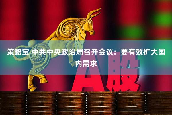 策略宝 中共中央政治局召开会议：要有效扩大国内需求