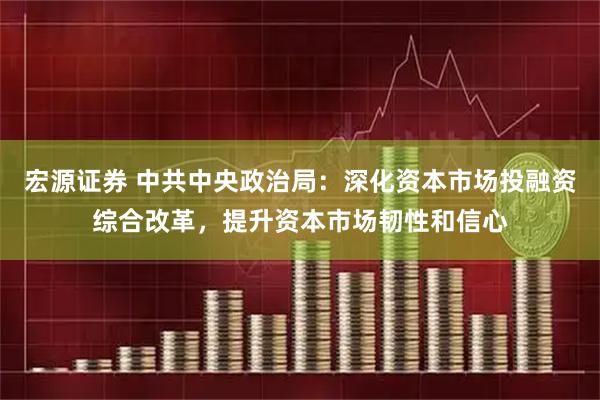 宏源证券 中共中央政治局：深化资本市场投融资综合改革，提升资本市场韧性和信心