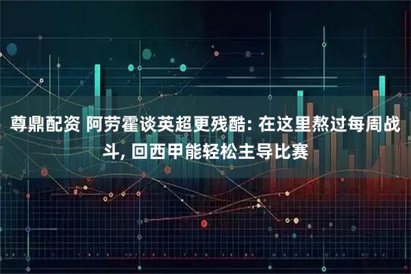 尊鼎配资 阿劳霍谈英超更残酷: 在这里熬过每周战斗, 回西甲能轻松主导比赛